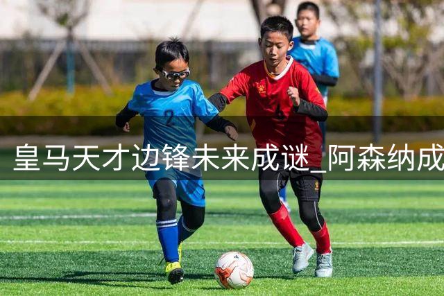 皇马天才边锋未来成谜 阿森纳成最热门潜在下家